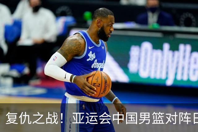 复仇之战！亚运会中国男篮对阵日本，4大底牌在手，赢球基本稳了